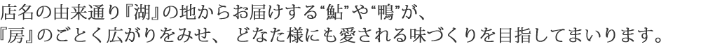 店名の由来通り『湖』の地からお届けする“鮎”や“鴨”が、『房』のごとく広がりをみせ、 どなた様にも愛される味づくりを目指してまいります。